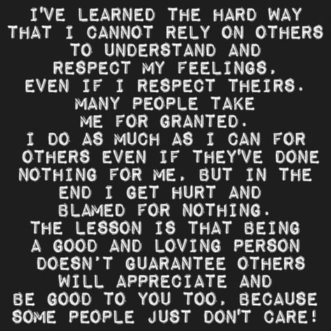 I've learned the hard way that i cannot rely on others  to understand and  respect my feelings, even if i respect theirs. many people take me for granted. I do as much as I can for  others even if they've done nothing for me, but in the end I get hurt and  blamed for nothing. The lesson is that being a good and loving person  doesn’t guarantee others will appreciate and be good to you too, because some people just don't care! I Help Others But No One Helps Me, I Always Help Others But No One Helps Me, Dont Rely On Others Quotes, I Don’t Matter, When You Realize You Dont Matter To Him, My Feelings Don't Matter To You, Silly Me Expecting Too Much From People, Respect Yourself Quotes, Confirmation Quotes