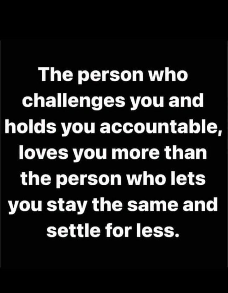 the person who challenges you and holds you accountable, loves you more than the person who lets you stay the same and setile for less