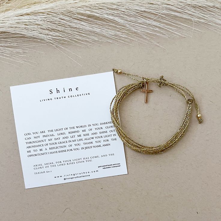 "\"Arise, shine. For your light has come, and the glory of the Lord rises upon you.\" Isaiah 60:1 Prayer is a powerful tool to put your hope in the certainty of God's Truth. Our HOPE bracelets equip you with prayers to pray as you are reminded of the HOPE you have in Christ. SPECIFICATIONS:     handmade     adjustable     waterproof     gold-platted beads and cross     comes with accompanying prayer and verse memorization card PRAYER: GOD, YOU ARE THE LIGHT OF THE WORLD. IN YOU, DARKNESS CAN NOT PREVAIL. LORD, REMIND ME OF YOUR GLORY THROUGHOUT MY DAY. LET ME RISE AND SHINE OUT ABUNDANCE OF YOUR GRACE AND GLORY IN MY LIFE. ALLOW YOUR LIGHT IN ME TO BE A REFLECTION OF YOU SO THAT OTHERS MAY SEE IT AND BE DRAWN TO YOU. GOD HELP ME TO SHINE FOR YOU. IN JESUS' NAME, AMEN Our mission at Living Inspirational Adjustable Gold Charm Bracelet, Gold Spiritual Friendship Bracelets, Inspirational Adjustable Gold Friendship Bracelets, Inspirational Gold Friendship Bracelets Gift, Inspirational Gold Friendship Bracelets, Inspirational Gold Beaded Bracelets, Salvation Bracelet, Verse Memorization, Isaiah 60 1