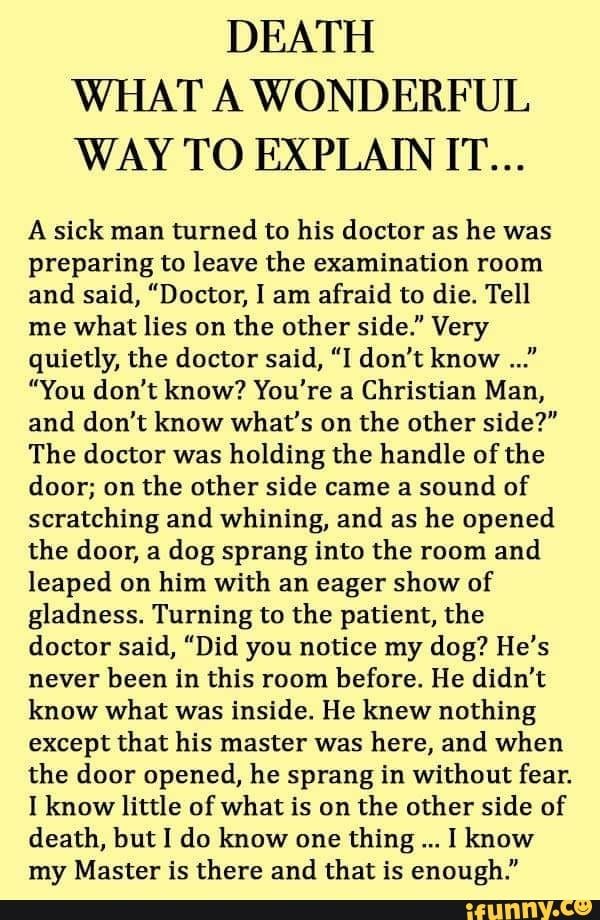 DEATH WHAT A WONDERFUL WAY TO EXPLAIN IT... A sick man turned to his doctor as he was preparing to leave the examination room and said, "Doctor, I am afraid to die. Tell me what lies on the other side." Very quietly, the doctor said, “I don't know ..." ”You don't know? You're a Christian Man, and don't know what's on the other side?" The doctor was holding the handle of the door; on the other side came a sound of scratching and whining, and as he opened the door, a dag sprang into the room and Collateral Beauty, Inspirational Quotes God, After Life, Inspirational Prayers, Life Lesson, Lesson Quotes, Bible Encouragement, Life Lesson Quotes, A Poem