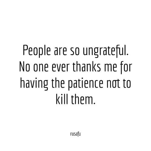 people are so ungrateful no one ever thinks me for having the patience not to kill them