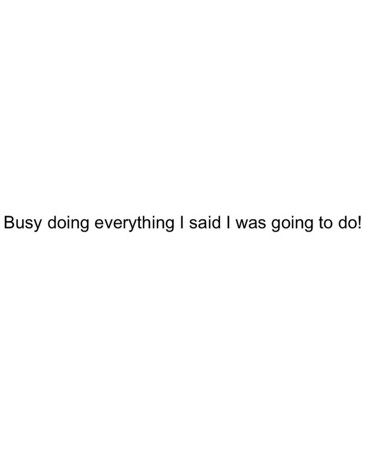 the text says, busy doing everything said i was going to do it