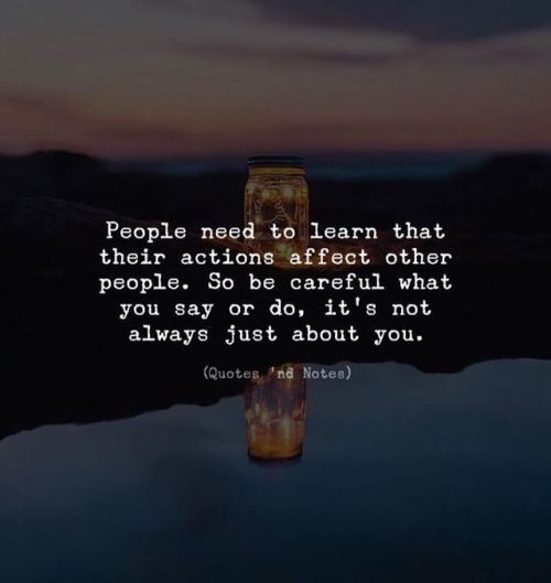 people need to learn that their actions effect other people so be careful what you say or do, it's not always just about you