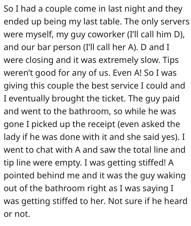 So I had a couple come in last night and they ended up being my last table. The only servers were myself, my guy coworker (I'll call him D), and our bar person (I'll call her A). D and I were closing and it was extremely slow. Tips weren't good for any of us. Even A! So I was giving this couple the best service I could and I eventually brought the ticket. No Matter How, Call Her, Some People, The Queen, Fails, Matter, Felt, Queen, Bring It On