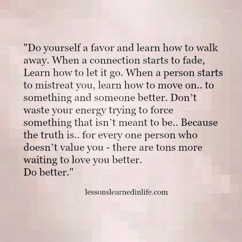 "Do yourself a favor and learn how to walk away. When a connection starts to fade, Learn how to let it go. When a person starts to mistreat you, learn how to move on.. to something and someone better. Don't waste your energy trying to force something that isn't meant to be.. Because truth is.. for every one person who doesn't value you, there are tons more waiting to love you better. DO BETTER! Let Things Go, Emotional Recovery, How To Walk, Lessons Learned In Life, Let It Go, Be Strong, What’s Going On, Lessons Learned, Infp