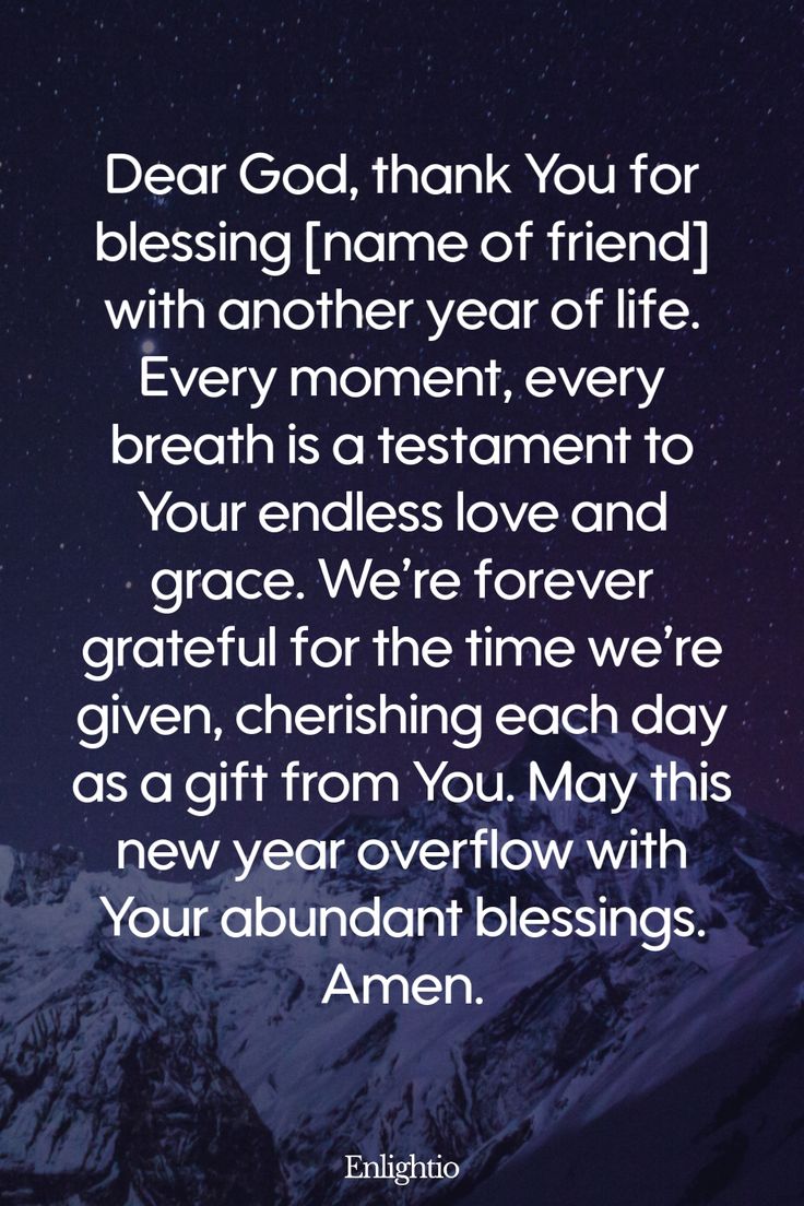 Birthday Prayer for a Friend (for Another Year of Life): Dear God, thank You for blessing [name of friend] with another year of life. Every moment, every breath is a testament to Your endless love and grace. We’re forever grateful for the time we’re given, cherishing each day as a gift from You. May this new year overflow with Your abundant blessings. Amen.