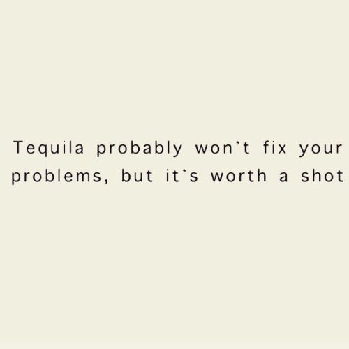 the words tequila probably won't fix your problems, but it's worth a shot