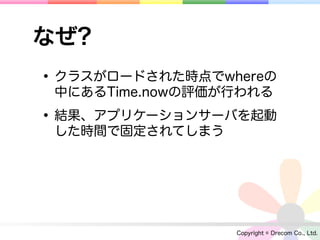 なぜ?
• クラスがロードされた時点でwhereの
 中にあるTime.nowの評価が行われる

• 結果、アプリケーションサーバを起動
 した時間で固定されてしまう




                 Copyright © Drecom Co., Ltd.
 