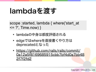 lambdaを渡す
scope :started, lambda { where('start_at
<= ?', Time.now) }
 • lambdaの中身は都度評価される
 • edgeではwhereを直接書くやり方は
   deprecatedとなった

 • https://github.com/rails/rails/commit/
   0a12a5f8169685915cbb7bf4d0a7bb48
   2f7f2fd2


                                   Copyright © Drecom Co., Ltd.
 