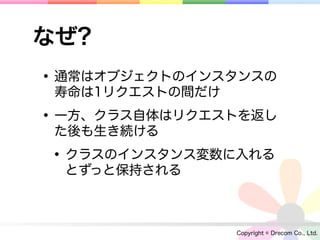 なぜ?
• 通常はオブジェクトのインスタンスの
 寿命は1リクエストの間だけ

• 一方、クラス自体はリクエストを返し
 た後も生き続ける

• クラスのインスタンス変数に入れる
  とずっと保持される



                 Copyright © Drecom Co., Ltd.
 