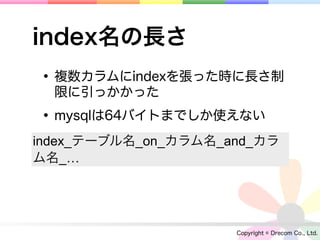 index名の長さ
• 複数カラムにindexを張った時に長さ制
  限に引っかかった

• mysqlは64バイトまでしか使えない
index_テーブル名_on_カラム名_and_カラ
ム名_…




                     Copyright © Drecom Co., Ltd.
 