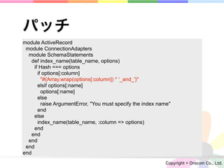 パッチ
module ActiveRecord
 module ConnectionAdapters
  module SchemaStatements
   def index_name(table_name, options)
    if Hash === options
      if options[:column]
        "#{Array.wrap(options[:column]) * '_and_'}"
      elsif options[:name]
        options[:name]
      else
        raise ArgumentError, "You must specify the index name"
      end
    else
      index_name(table_name, :column => options)
    end
   end
  end
 end
end
                                                           Copyright © Drecom Co., Ltd.
 