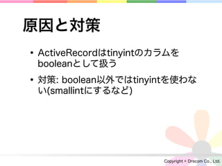 原因と対策
• ActiveRecordはtinyintのカラムを
 booleanとして扱う

• 対策: boolean以外ではtinyintを使わな
 い(smallintにするなど)




                        Copyright © Drecom Co., Ltd.
 