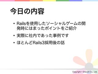 今日の内容
• Railsを使用したソーシャルゲームの開
 発時にはまったポイントをご紹介

• 実際に社内であった事例です
• ほとんどRails3採用後の話


                    Copyright © Drecom Co., Ltd.
 