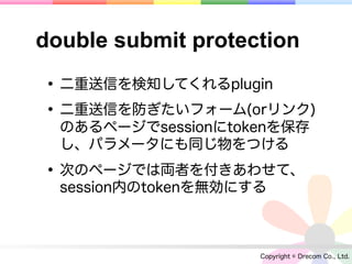 double submit protection

• 二重送信を検知してくれるplugin
• 二重送信を防ぎたいフォーム(orリンク)
  のあるページでsessionにtokenを保存
  し、パラメータにも同じ物をつける

• 次のページでは両者を付きあわせて、
  session内のtokenを無効にする



                     Copyright © Drecom Co., Ltd.
 