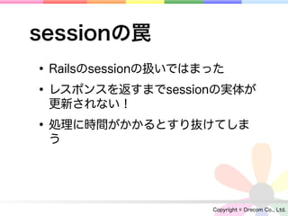 sessionの罠
• Railsのsessionの扱いではまった
• レスポンスを返すまでsessionの実体が
 更新されない！

• 処理に時間がかかるとすり抜けてしま
 う




                  Copyright © Drecom Co., Ltd.
 