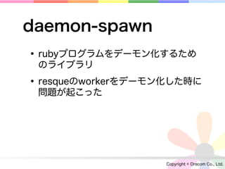 daemon-spawn
• rubyプログラムをデーモン化するため
 のライブラリ

• resqueのworkerをデーモン化した時に
 問題が起こった




                   Copyright © Drecom Co., Ltd.
 