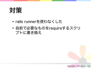 対策
• rails runnerを使わなくした
• 自前で必要なものをrequireするスクリ
 プトに書き換え




                  Copyright © Drecom Co., Ltd.
 