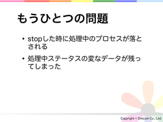 もうひとつの問題
• stopした時に処理中のプロセスが落と
 される

• 処理中ステータスの変なデータが残っ
 てしまった




                 Copyright © Drecom Co., Ltd.
 