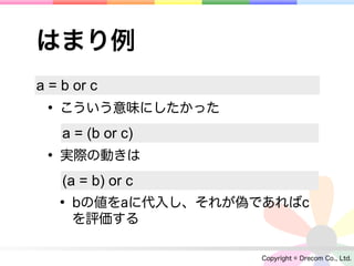 はまり例
a = b or c
 • こういう意味にしたかった
    a = (b or c)
 • 実際の動きは
    (a = b) or c
   • bの値をaに代入し、それが偽であればc
     を評価する

                    Copyright © Drecom Co., Ltd.
 