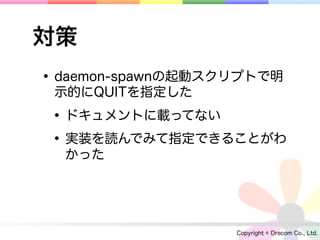 対策
• daemon-spawnの起動スクリプトで明
 示的にQUITを指定した

 • ドキュメントに載ってない
 • 実装を読んでみて指定できることがわ
  かった




                   Copyright © Drecom Co., Ltd.
 