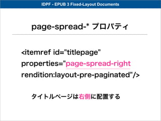 IDPF - EPUB 3 Fixed-Layout Documents




  page-spread-* プロパティ


<itemref id="titlepage"
properties="page-spread-right
rendition:layout-pre-paginated"/>


  タイトルページは右側に配置する
 