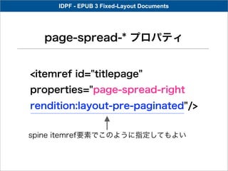 IDPF - EPUB 3 Fixed-Layout Documents




  page-spread-* プロパティ


<itemref id="titlepage"
properties="page-spread-right
rendition:layout-pre-paginated"/>


spine itemref要素でこのように指定してもよい
 