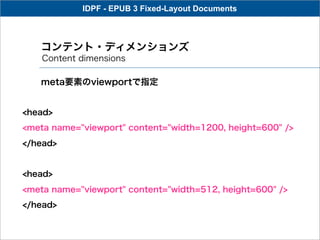 IDPF - EPUB 3 Fixed-Layout Documents



   コンテント・ディメンションズ
    Content dimensions

   meta要素のviewportで指定


<head>
<meta name="viewport" content="width=1200, height=600" />
</head>


<head>
<meta name="viewport" content="width=512, height=600" />
</head>
 