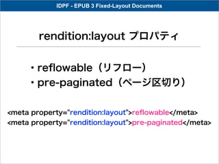 IDPF - EPUB 3 Fixed-Layout Documents




        rendition:layout プロパティ


     ・reﬂowable（リフロー）
     ・pre-paginated（ページ区切り）

<meta property="rendition:layout">reﬂowable</meta>
<meta property="rendition:layout">pre-paginated</meta>
 