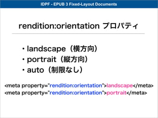 IDPF - EPUB 3 Fixed-Layout Documents




     rendition:orientation プロパティ


     ・landscape（横方向）
     ・portrait（縦方向）
     ・auto（制限なし）

<meta property="rendition:orientation">landscape</meta>
<meta property="rendition:orientation">portrait</meta>
 