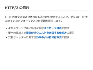 HTTP/2  の⽬目的
HTTPの構文に最適化された転送手段を提供することで、従来のHTTPで
おきていたパフォーマンス上の問題を解決します。
• よりスケーラブルに処理理可能なメッセージ構造の提供  
• 単⼀一の接続上で複数のリクエストを送信する仕組みの提供  
• 冗⻑⾧長なヘッダーに対する効率率率のよい符号化⽅方式の提供
 