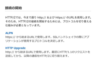 接続の開始
ALPN  
https://  から始まるURLで使⽤用します。SSLハンドシェイクの際にアプ
リケーションが使⽤用するプロトコルを決定します。  
!
HTTP  Upgrade  
http://  から始まるURLで使⽤用します。最初にHTTP/1.1のリクエストを
送信してから、以降降の通信をHTTP/2に切切り替えます。
HTTP/2では、今まで通り http:// および https:// のURLを使用します。
そのため、HTTP/2の接続を開始するためには、プロトコルを切り替える
仕組みが必要となっています。
 