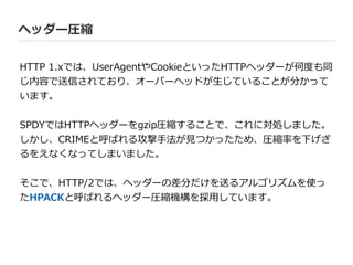 ヘッダー圧縮
HTTP  1.xでは、UserAgentやCookieといったHTTPヘッダーが何度度も同
じ内容で送信されており、オーバーヘッドが⽣生じていることが分かって
います。  
!
SPDYではHTTPヘッダーをgzip圧縮することで、これに対処しました。
しかし、CRIMEと呼ばれる攻撃⼿手法が⾒見見つかったため、圧縮率率率を下げざ
るをえなくなってしまいました。  
!
そこで、HTTP/2では、ヘッダーの差分だけを送るアルゴリズムを使っ
たHPACKと呼ばれるヘッダー圧縮機構を採⽤用しています。
 