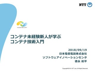 Copyright©2018 NTT corp. All Rights Reserved.
コンテナ未経験新人が学ぶ
コンテナ技術入門
2018/09/19
日本電信電話株式会社
ソフトウェアイノベーションセンタ
徳永 航平
 