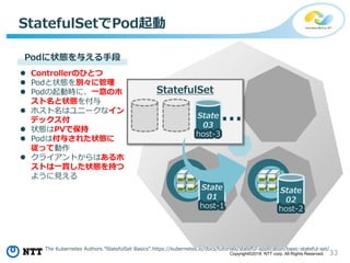 33Copyright©2018 NTT corp. All Rights Reserved.
StatefulSetでPod起動
State
01
host-1
State
02
host-2
State
03
host-3
…
StatefulSet
Podに状態を与える手段
 Controllerのひとつ
 Podと状態を別々に管理
 Podの起動時に、一意のホ
スト名と状態を付与
 ホスト名はユニークなイン
デックス付
 状態はPVで保持
 Podは付与された状態に
従って動作
 クライアントからはあるホ
ストは一貫した状態を持つ
ように見える
The Kubernetes Authors.”StatefulSet Basics”.https://kubernetes.io/docs/tutorials/stateful-application/basic-stateful-set/
 