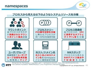 45Copyright©2018 NTT corp. All Rights Reserved.
namespaces
マウントポイント
プロセスから見える以下のようなシステムリソースを分離
ホスト/ドメイン名
プロセス間通信プロセスツリー
NWスタックユーザ/グループ
各プロセスがそれぞ
れ隔離されたマウン
トポイント集合認識
PID番号空間を分離
し異なるプロセスが
同一のPIDを保持可能
各プロセスが、IPC
に使用するオブジェ
ク ト や f s 等 を 分 離
隔離環境でユーザ/グ
ループ空間を再定義
し 他 環 境 と マ ッ プ
ホスト名とNISドメ
イン名をnamespace
ごとに個別設定可能
プロセスから見える
NWデバイス集合や
F W 設 定 を 分 離
PPPP P P
Michael Kerrisk."Namespaces in operation, part 1: namespaces overview".https://lwn.net/Articles/531114/;
Free Software Foundation."NAMESPACES(7)".Linux Programmer's Manual(man page)
 