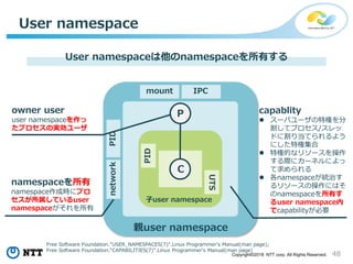 48Copyright©2018 NTT corp. All Rights Reserved.
User namespace
User namespaceは他のnamespaceを所有する
C
P
mount IPC
PIDnetwork
PID
UTS
namespaceを所有
namespace作成時にプロ
セスが所属しているuser
namespaceがそれを所有
owner user
user namespaceを作っ
たプロセスの実効ユーザ
Free Software Foundation."USER_NAMESPACES(7)".Linux Programmer's Manual(man page);
Free Software Foundation."CAPABILITIES(7)".Linux Programmer's Manual(man page)
親user namespace
子user namespace
capablity
 スーパユーザの特権を分
割してプロセス/スレッ
ドに割り当てられるよう
にした特権集合
 特権的なリソースを操作
する際にカーネルによっ
て求められる
 各namespaceが統治す
るリソースの操作にはそ
のnamespaceを所有す
るuser namespace内
でcapabilityが必要
 