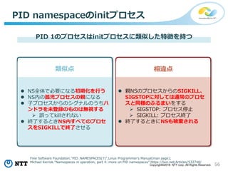 56Copyright©2018 NTT corp. All Rights Reserved.
PID namespaceのinitプロセス
PID 1のプロセスはinitプロセスに類似した特徴を持つ
 NS全体で必要になる初期化を行う
 NS内の孤児プロセスの親になる
 子プロセスからのシグナルのうちハ
ンドラを未登録のものは無視する
 誤ってkillされない
 終了するときNS内すべてのプロセ
スをSIGKILLで終了させる
 親NSのプロセスからのSIGKILL、
SIGSTOPに対しては通常のプロセ
スと同様のふるまいをする
 SIGSTOP: プロセス停止
 SIGKILL: プロセス終了
 終了するときにNSも破棄される
相違点類似点
Free Software Foundation."PID_NAMESPACES(7)".Linux Programmer's Manual(man page);
Michael Kerrisk."Namespaces in operation, part 4: more on PID namespaces".https://lwn.net/Articles/532748/
 