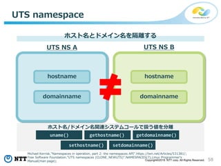 58Copyright©2018 NTT corp. All Rights Reserved.
UTS namespace
ホスト名とドメイン名を隔離する
UTS NS A UTS NS B
hostname
domainname
hostname
domainname
ホスト名/ドメイン名関連システムコールで扱う値を分離
sethostname()
uname()
setdomainname()
gethostname() getdomainname()
Michael Kerrisk."Namespaces in operation, part 2: the namespaces API".https://lwn.net/Articles/531381/;
Free Software Foundation."UTS namespaces (CLONE_NEWUTS)".NAMESPACES(7),Linux Programmer's
Manual(man page);
 