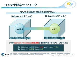 67Copyright©2018 NTT corp. All Rights Reserved.
コンテナ間ネットワーク
コンテナ間のP2P通信を実現するveth
ip link add veth0 type veth peer name veth1
ip link set veth1 netns nsb
Network NS “nsa” Network NS “nsb”
veth1veth0
2つのnetwork namespace間を接続する仮想的なインタフェースデバイス
192.168.100.10/24 192.168.100.11/24
Free Software Foundation."veth(4)".Linux Programmer's Manual(man page); Jake Edge."Namespaces in operation,
part 7: Network namespaces".https://lwn.net/Articles/580893/
 