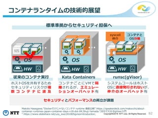 82Copyright©2018 NTT corp. All Rights Reserved.
コンテナランタイムの技術的展望
標準準拠からセキュリティ担保へ
OS
HW
…
従来のコンテナ実行 Kata Containers
ホストOSを共有するため
セキュリティリスクが複
数 コ ン テ ナ に 波 及
runsc(gVisor)
コンテナごとにVMで隔
離されるが、エミュレー
シ ョ ン オ ー バ ヘ ッ ド 有
システムコールはホスト
OSに直接発行されないが、
仲 介 の オ ー バ ヘ ッ ド 有
HWHW
… …
…
OS
セキュリティとパフォーマンスの両立が課題
OS
HW
…
コンテナと
OS分離
syscall
仲介
Makoto Hasegawa."Dockerだけじゃないコンテナ runtime 徹底比較".https://speakerdeck.com/makocchi/about-
container-runtimes-japan-container-days-v18-dot-04;Shuji Yamada."20分でわかるgVisor入門
".https://www.slideshare.net/uzy_exe/201805gvisorintroduciton;
 