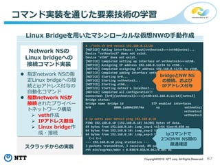 87Copyright©2018 NTT corp. All Rights Reserved.
コマンド実装を通じた要素技術の学習
Linux Bridgeを用いたマシンローカルな仮想NWの手動作成
Network NSの
Linux bridgeへの
接続コマンド実装
 指定network NSの指
定Linux bridgeへの接
続とipアドレス付与の
自動化コマンド
 複数network NSが
接続されたプライベー
トネットワーク構築
 veth作成
 IPアドレス割当
 Linux bridge作
成・接続
# ./join.sh br0 netns3 192.168.0.12/24
[NOTICE] Making interfaces: (host)vethnetns3<==>eth0(netns)...
Device "vethnetns3" does not exist.
Device "eth0" does not exist.
[NOTICE] Completed setting up interface of vethnetns3<==>eth0.
[NOTICE] Assigning IP address 192.168.0.12/24 to eth0...
[NOTICE] Completed assigning IP address 192.168.0.12/24 to eth0.
[NOTICE] Completed adding interface vethnetns3 to br0.
[NOTICE] Starting br0...
[NOTICE] Starting vethnetns3...
[NOTICE] Starting eth0...
[NOTICE] Starting netns3's localhost...
[NOTICE] Completed all configuration!!
Connected: [br0](vethnetns3)<==>(eth0=192.168.0.12/24)[netns3]
Bridge status:
bridge name bridge id STP enabled interfaces
br0 8000.1e004d39574a no vethnetns1
vethnetns2
vethnetns3
# ip netns exec netns3 ping 192.168.0.10
PING 192.168.0.10 (192.168.0.10) 56(84) bytes of data.
64 bytes from 192.168.0.10: icmp_seq=1 ttl=64 time=0.030 ms
64 bytes from 192.168.0.10: icmp_seq=2 ttl=64 time=0.030 ms
64 bytes from 192.168.0.10: icmp_seq=3 ttl=64 time=0.042 ms
C-c C-c
--- 192.168.0.10 ping statistics ---
3 packets transmitted, 3 received, 0% packet loss, time 2054ms
rtt min/avg/max/mdev = 0.030/0.034/0.042/0.005 ms
スクラッチからの実装
bridgeとNW NS
の接続、および
IPアドレス付与
ipコマンドで
2つのNW NS間の
疎通確認
 