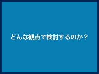 どんな観点で検討するのか？
 