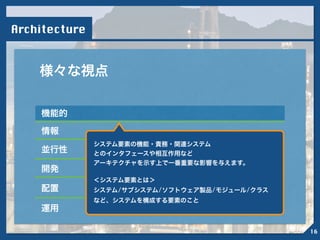 Architecture
様々な視点
機能的
情報
並行性
開発
配置
運用
!
システム要素の機能・責務・関連システム
とのインタフェースや相互作用など
アーキテクチャを示す上で一番重要な影響を与えます。
!
＜システム要素とは＞
システム/サブシステム/ソフトウェア製品/モジュール/クラス
など、システムを構成する要素のこと
16
 