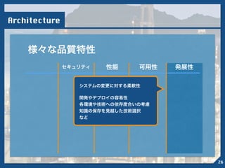 Architecture
様々な品質特性
セキュリティ 性能 可用性 発展性
!
システムの変更に対する柔軟性
!
開発やデプロイの容易性
各環境や技術への依存度合いの考慮
知識の保存を見越した技術選択
など
26
 