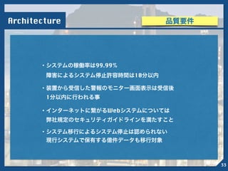 ・システムの稼働率は99.99%
 障害によるシステム停止許容時間は10分以内
Architecture
・装置から受信した警報のモニター画面表示は受信後
 1分以内に行われる事
・インターネットに繋がるWebシステムについては
 弊社規定のセキュリティガイドラインを満たすこと
・システム移行によるシステム停止は認められない
 現行システムで保有する億件データも移行対象
品質要件
33
 