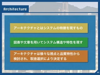 Architecture
アーキテクチャとはシステムの特徴を現すもの
図表や文章を用いてシステム構造や特性を現す
アーキテクチャは様々な視点と品質特性から
検討され、取捨選択により決定する
44
 