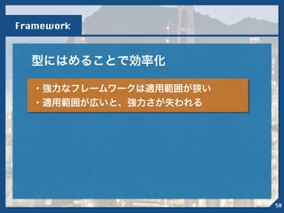 型にはめることで効率化
Framework
・強力なフレームワークは適用範囲が狭い
・適用範囲が広いと、強力さが失われる
58
 