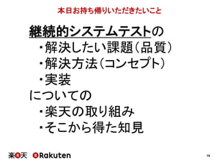 19
本日お持ち帰りいただきたいこと
継続的システムテストの
・解決したい課題（品質）
・解決方法（コンセプト）
・実装
についての
・楽天の取り組み
・そこから得た知見
 