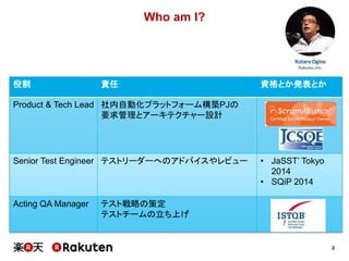 2
Who am I?
役割 責任 資格とか発表とか
Product & Tech Lead 社内自動化プラットフォーム構築PJの
要求管理とアーキテクチャー設計
Senior Test Engineer テストリーダーへのアドバイスやレビュー • JaSST’ Tokyo
2014
• SQiP 2014
Acting QA Manager テスト戦略の策定
テストチームの立ち上げ
 